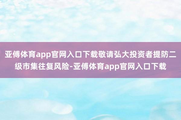 亚傅体育app官网入口下载敬请弘大投资者提防二级市集往复风险-亚傅体育app官网入口下载