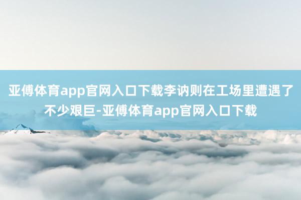 亚傅体育app官网入口下载李讷则在工场里遭遇了不少艰巨-亚傅体育app官网入口下载