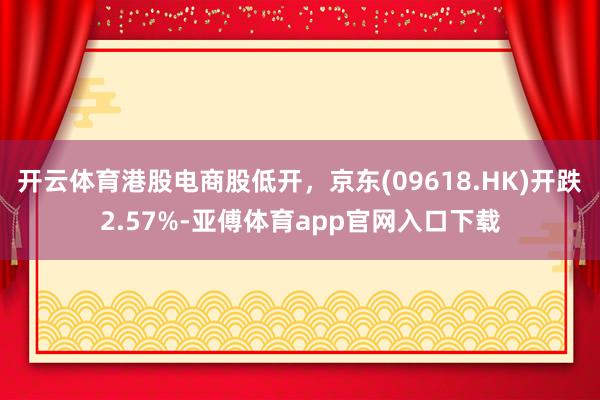 开云体育港股电商股低开，京东(09618.HK)开跌2.57%-亚傅体育app官网入口下载