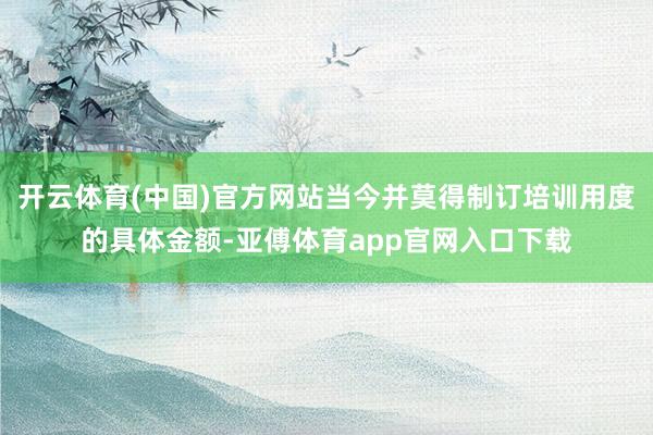 开云体育(中国)官方网站当今并莫得制订培训用度的具体金额-亚傅体育app官网入口下载