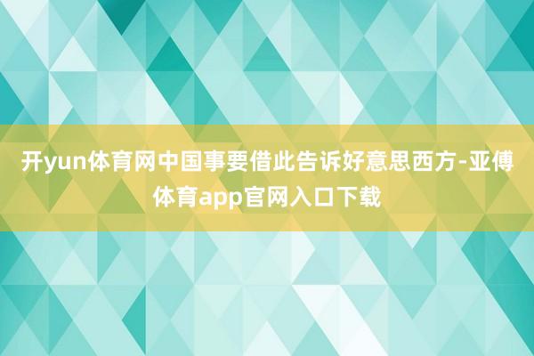 开yun体育网中国事要借此告诉好意思西方-亚傅体育app官网入口下载