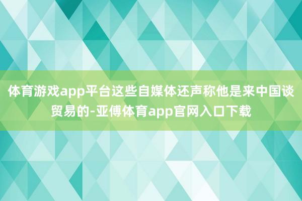 体育游戏app平台这些自媒体还声称他是来中国谈贸易的-亚傅体育app官网入口下载