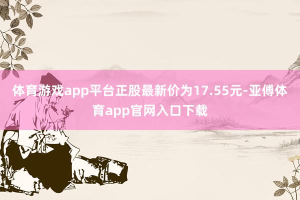 体育游戏app平台正股最新价为17.55元-亚傅体育app官网入口下载