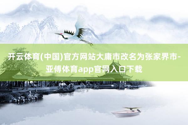 开云体育(中国)官方网站大庸市改名为张家界市-亚傅体育app官网入口下载