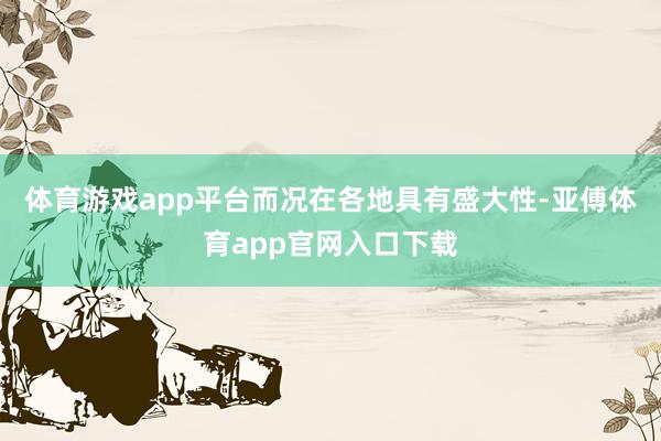 体育游戏app平台而况在各地具有盛大性-亚傅体育app官网入口下载