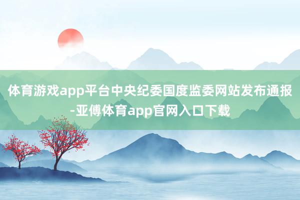 体育游戏app平台中央纪委国度监委网站发布通报-亚傅体育app官网入口下载