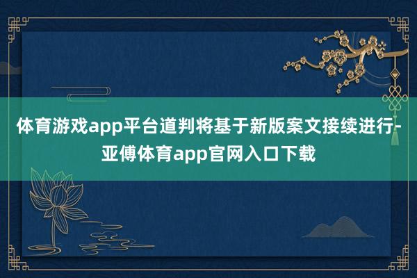 体育游戏app平台道判将基于新版案文接续进行-亚傅体育app官网入口下载