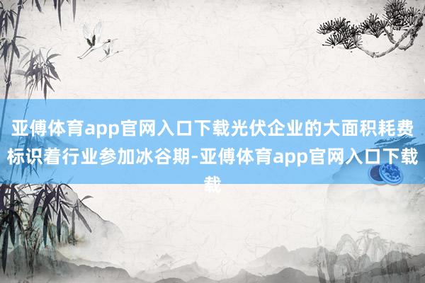 亚傅体育app官网入口下载光伏企业的大面积耗费标识着行业参加冰谷期-亚傅体育app官网入口下载