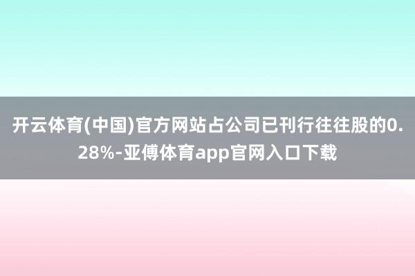 开云体育(中国)官方网站占公司已刊行往往股的0.28%-亚傅体育app官网入口下载