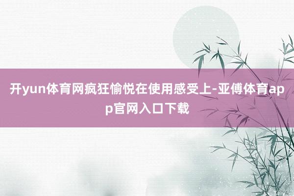 开yun体育网疯狂愉悦在使用感受上-亚傅体育app官网入口下载