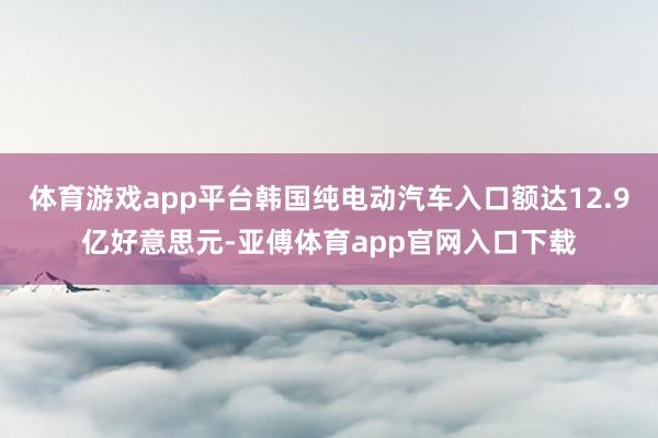 体育游戏app平台韩国纯电动汽车入口额达12.9亿好意思元-亚傅体育app官网入口下载