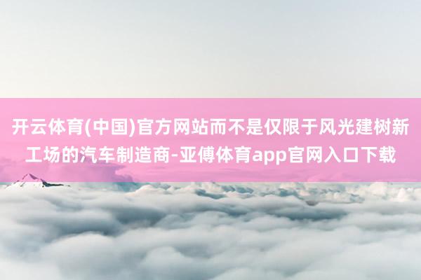 开云体育(中国)官方网站而不是仅限于风光建树新工场的汽车制造商-亚傅体育app官网入口下载