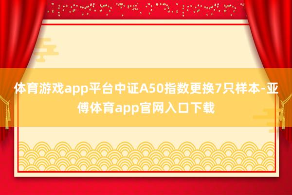 体育游戏app平台中证A50指数更换7只样本-亚傅体育app官网入口下载