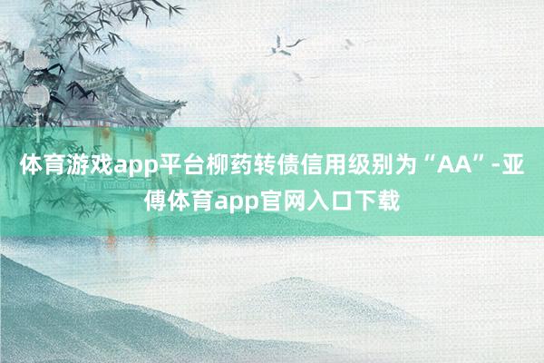 体育游戏app平台柳药转债信用级别为“AA”-亚傅体育app官网入口下载