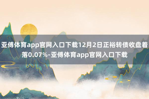 亚傅体育app官网入口下载12月2日正裕转债收盘着落0.07%-亚傅体育app官网入口下载