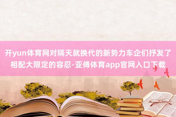 开yun体育网对隔天就换代的新势力车企们抒发了相配大限定的容忍-亚傅体育app官网入口下载