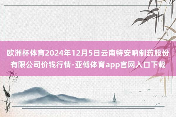 欧洲杯体育2024年12月5日云南特安呐制药股份有限公司价钱行情-亚傅体育app官网入口下载