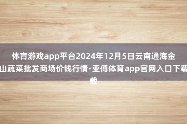 体育游戏app平台2024年12月5日云南通海金山蔬菜批发商场价钱行情-亚傅体育app官网入口下载