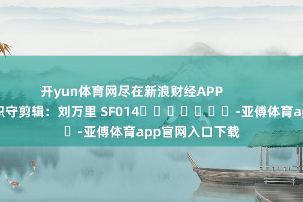 开yun体育网尽在新浪财经APP            						职守剪辑：刘万里 SF014							-亚傅体育app官网入口下载