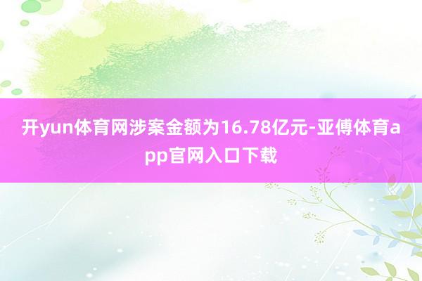 开yun体育网涉案金额为16.78亿元-亚傅体育app官网入口下载