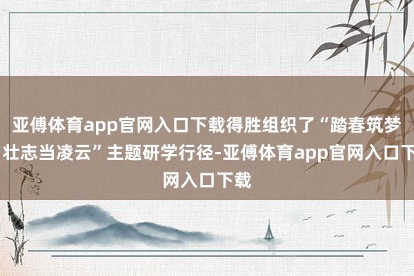 亚傅体育app官网入口下载得胜组织了“踏春筑梦行 壮志当凌云”主题研学行径-亚傅体育app官网入口下载