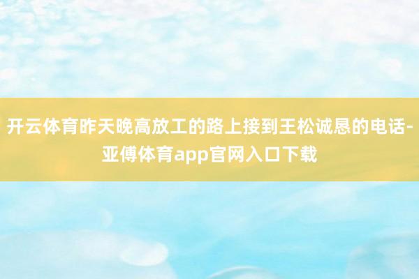 开云体育昨天晚高放工的路上接到王松诚恳的电话-亚傅体育app官网入口下载