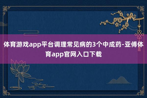 体育游戏app平台调理常见病的3个中成药-亚傅体育app官网入口下载