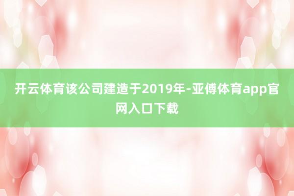 开云体育该公司建造于2019年-亚傅体育app官网入口下载