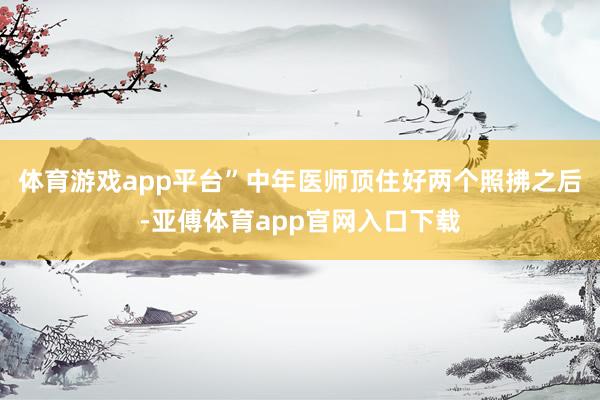 体育游戏app平台”中年医师顶住好两个照拂之后-亚傅体育app官网入口下载