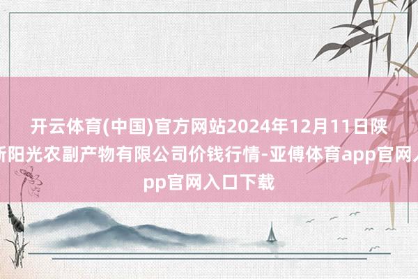 开云体育(中国)官方网站2024年12月11日陕西咸阳新阳光农副产物有限公司价钱行情-亚傅体育app官网入口下载