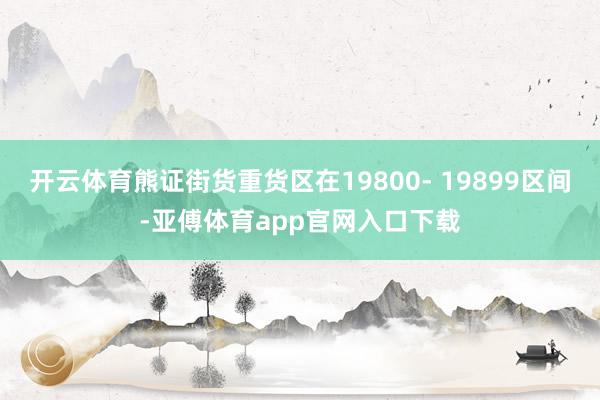 开云体育熊证街货重货区在19800- 19899区间-亚傅体育app官网入口下载