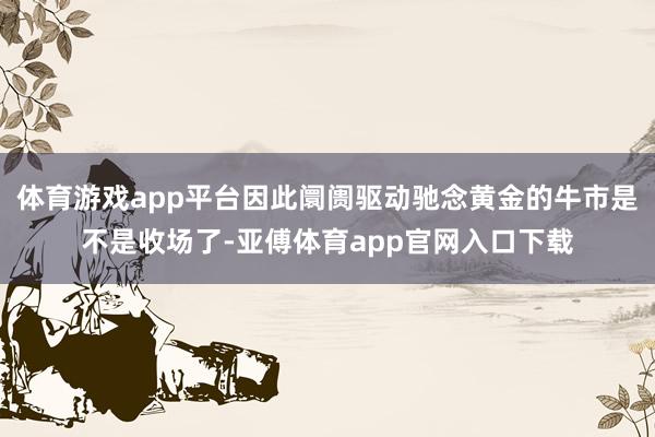 体育游戏app平台因此阛阓驱动驰念黄金的牛市是不是收场了-亚傅体育app官网入口下载