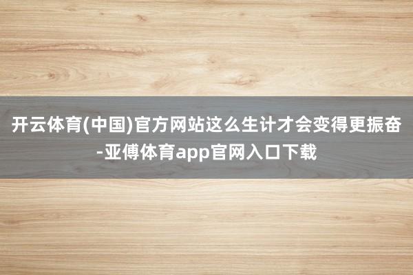 开云体育(中国)官方网站这么生计才会变得更振奋-亚傅体育app官网入口下载