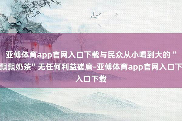 亚傅体育app官网入口下载与民众从小喝到大的“香飘飘奶茶”无任何利益磋磨-亚傅体育app官网入口下载