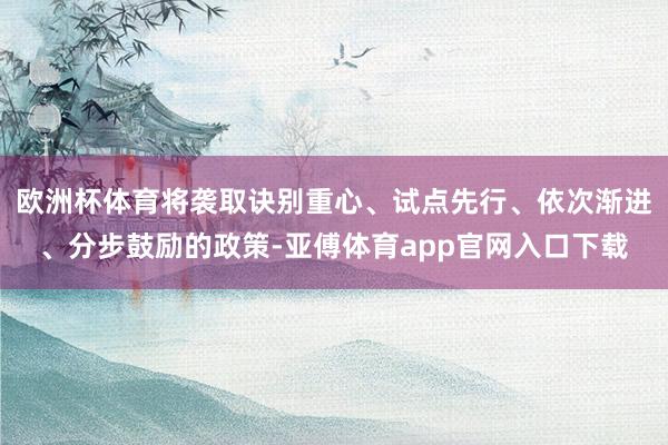 欧洲杯体育将袭取诀别重心、试点先行、依次渐进、分步鼓励的政策-亚傅体育app官网入口下载