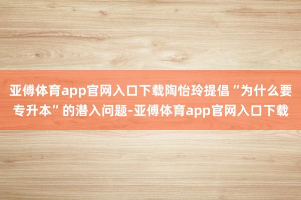 亚傅体育app官网入口下载陶怡玲提倡“为什么要专升本”的潜入问题-亚傅体育app官网入口下载