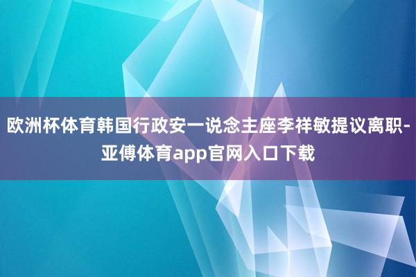 欧洲杯体育韩国行政安一说念主座李祥敏提议离职-亚傅体育app官网入口下载