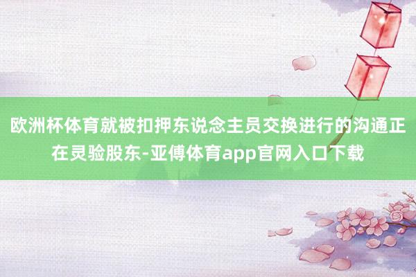 欧洲杯体育就被扣押东说念主员交换进行的沟通正在灵验股东-亚傅体育app官网入口下载