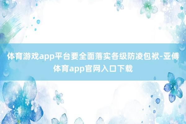 体育游戏app平台要全面落实各级防凌包袱-亚傅体育app官网入口下载