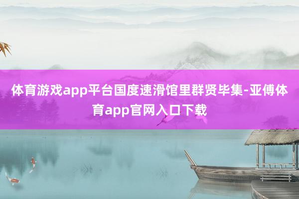 体育游戏app平台国度速滑馆里群贤毕集-亚傅体育app官网入口下载