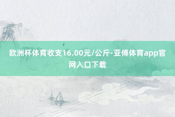 欧洲杯体育收支16.00元/公斤-亚傅体育app官网入口下载