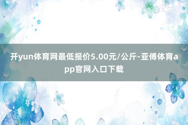 开yun体育网最低报价5.00元/公斤-亚傅体育app官网入口下载