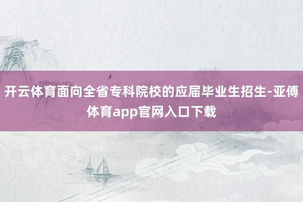 开云体育面向全省专科院校的应届毕业生招生-亚傅体育app官网入口下载