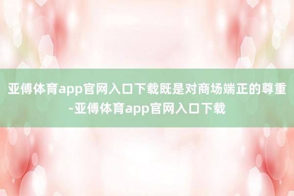 亚傅体育app官网入口下载既是对商场端正的尊重-亚傅体育app官网入口下载