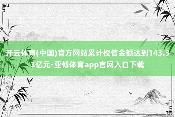 开云体育(中国)官方网站累计授信金额达到143.33亿元-亚傅体育app官网入口下载