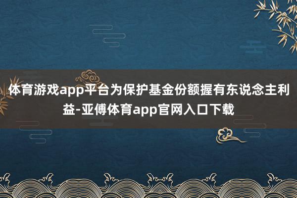 体育游戏app平台为保护基金份额握有东说念主利益-亚傅体育app官网入口下载