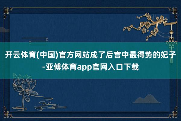 开云体育(中国)官方网站成了后宫中最得势的妃子-亚傅体育app官网入口下载