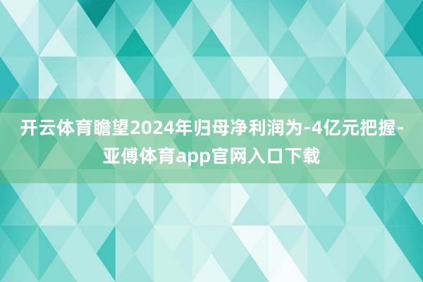 开云体育瞻望2024年归母净利润为-4亿元把握-亚傅体育app官网入口下载