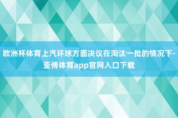 欧洲杯体育上汽环球方面决议在淘汰一批的情况下-亚傅体育app官网入口下载