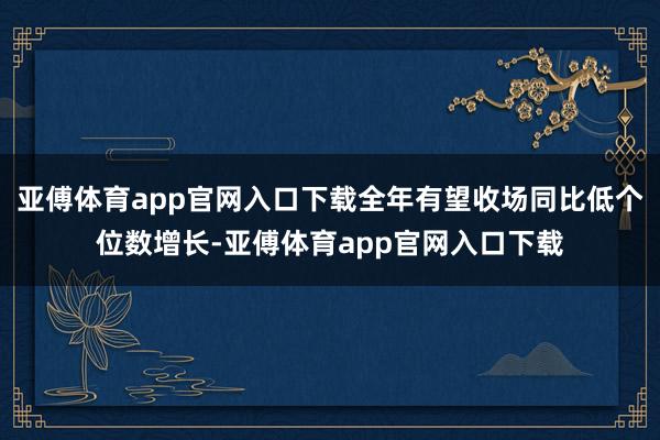 亚傅体育app官网入口下载全年有望收场同比低个位数增长-亚傅体育app官网入口下载